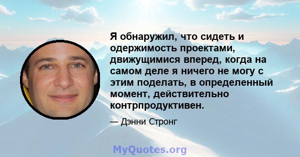 Я обнаружил, что сидеть и одержимость проектами, движущимися вперед, когда на самом деле я ничего не могу с этим поделать, в определенный момент, действительно контрпродуктивен.