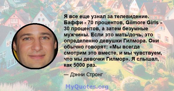 Я все еще узнал за телевидение. Баффи - 70 процентов, Gilmore Girls - 30 процентов, а затем безумные мужчины. Если это мать/дочь, это определенно девушки Гилмора. Они обычно говорят: «Мы всегда смотрим это вместе, и мы