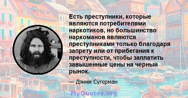 Есть преступники, которые являются потребителями наркотиков, но большинство наркоманов являются преступниками только благодаря запрету или от прибегания к преступности, чтобы заплатить завышенные цены на черный рынок.