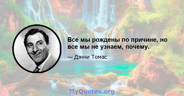 Все мы рождены по причине, но все мы не узнаем, почему.