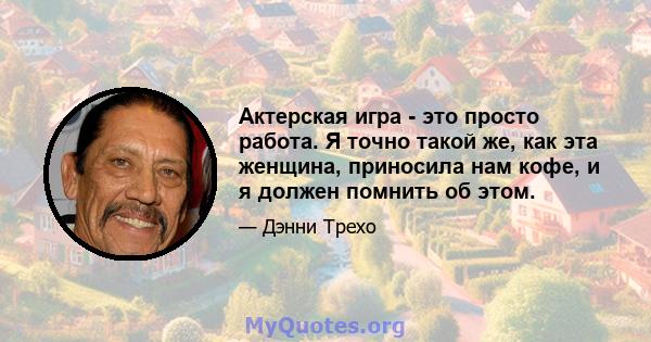 Актерская игра - это просто работа. Я точно такой же, как эта женщина, приносила нам кофе, и я должен помнить об этом.