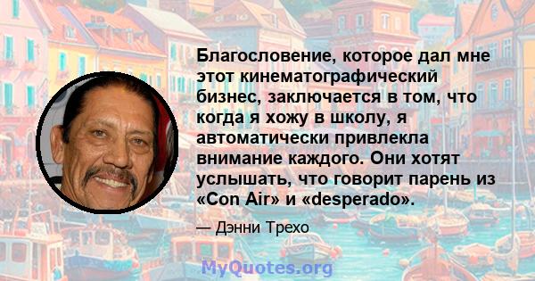 Благословение, которое дал мне этот кинематографический бизнес, заключается в том, что когда я хожу в школу, я автоматически привлекла внимание каждого. Они хотят услышать, что говорит парень из «Con Air» и «desperado».