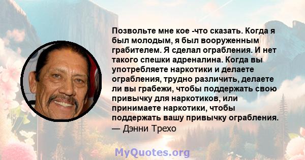 Позвольте мне кое -что сказать. Когда я был молодым, я был вооруженным грабителем. Я сделал ограбления. И нет такого спешки адреналина. Когда вы употребляете наркотики и делаете ограбления, трудно различить, делаете ли