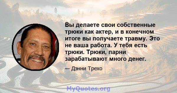 Вы делаете свои собственные трюки как актер, и в конечном итоге вы получаете травму. Это не ваша работа. У тебя есть трюки. Трюки, парни зарабатывают много денег.