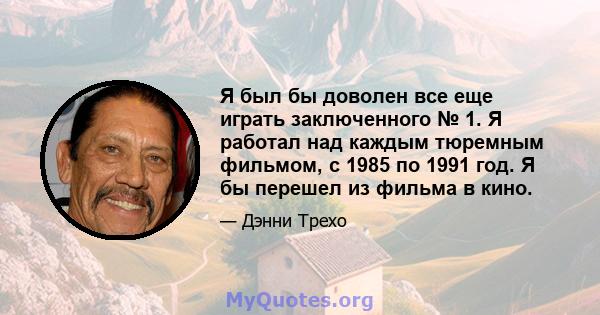 Я был бы доволен все еще играть заключенного № 1. Я работал над каждым тюремным фильмом, с 1985 по 1991 год. Я бы перешел из фильма в кино.