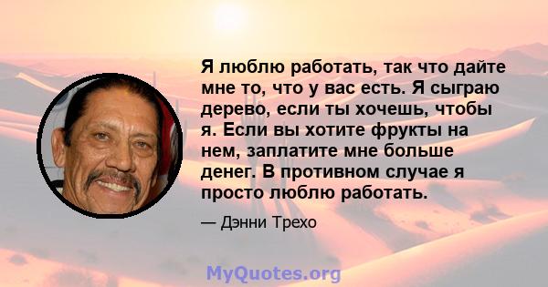 Я люблю работать, так что дайте мне то, что у вас есть. Я сыграю дерево, если ты хочешь, чтобы я. Если вы хотите фрукты на нем, заплатите мне больше денег. В противном случае я просто люблю работать.