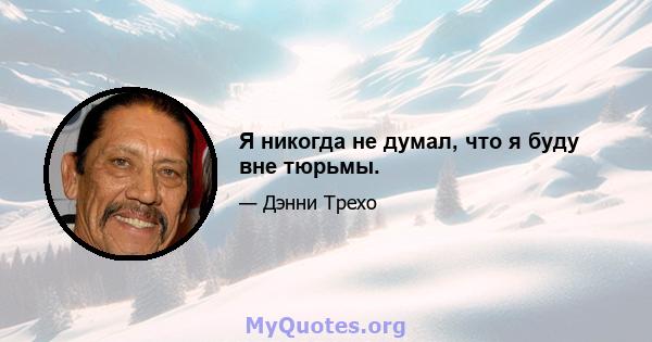 Я никогда не думал, что я буду вне тюрьмы.