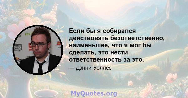 Если бы я собирался действовать безответственно, наименьшее, что я мог бы сделать, это нести ответственность за это.