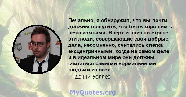 Печально, я обнаружил, что вы почти должны пошутить, что быть хорошим с незнакомцами. Вверх и вниз по стране эти люди, совершающие свои добрые дела, несомненно, считались слегка эксцентричными, когда на самом деле и в