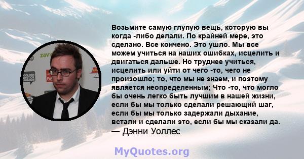 Возьмите самую глупую вещь, которую вы когда -либо делали. По крайней мере, это сделано. Все кончено. Это ушло. Мы все можем учиться на наших ошибках, исцелить и двигаться дальше. Но труднее учиться, исцелить или уйти