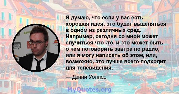 Я думаю, что если у вас есть хорошая идея, это будет выделяться в одном из различных сред. Например, сегодня со мной может случиться что -то, и это может быть о чем поговорить завтра по радио, или я могу написать об