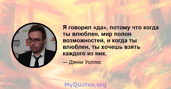 Я говорил «да», потому что когда ты влюблен, мир полон возможностей, и когда ты влюблен, ты хочешь взять каждого из них.