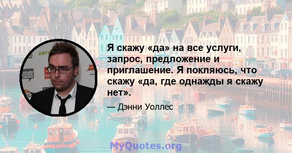 Я скажу «да» на все услуги, запрос, предложение и приглашение. Я покляюсь, что скажу «да, где однажды я скажу нет».