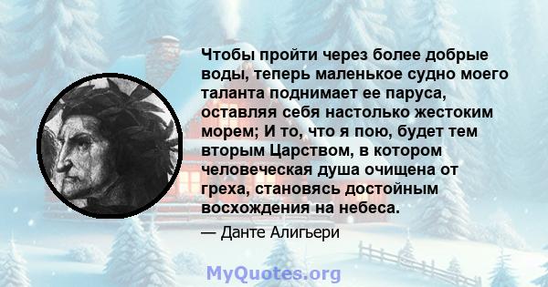 Чтобы пройти через более добрые воды, теперь маленькое судно моего таланта поднимает ее паруса, оставляя себя настолько жестоким морем; И то, что я пою, будет тем вторым Царством, в котором человеческая душа очищена от