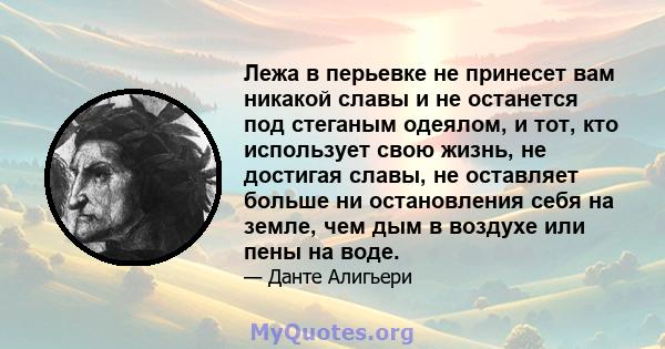 Лежа в перьевке не принесет вам никакой славы и не останется под стеганым одеялом, и тот, кто использует свою жизнь, не достигая славы, не оставляет больше ни остановления себя на земле, чем дым в воздухе или пены на