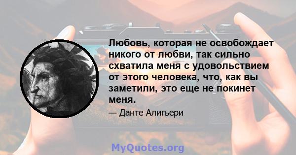 Любовь, которая не освобождает никого от любви, так сильно схватила меня с удовольствием от этого человека, что, как вы заметили, это еще не покинет меня.