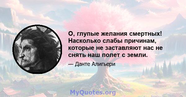 О, глупые желания смертных! Насколько слабы причинам, которые не заставляют нас не снять наш полет с земли.