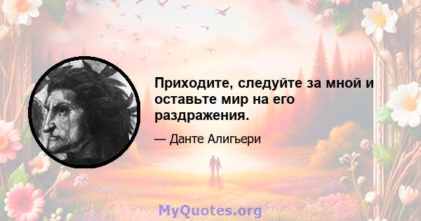 Приходите, следуйте за мной и оставьте мир на его раздражения.