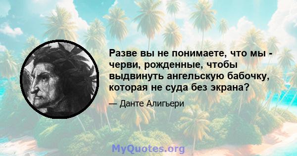 Разве вы не понимаете, что мы - черви, рожденные, чтобы выдвинуть ангельскую бабочку, которая не суда без экрана?