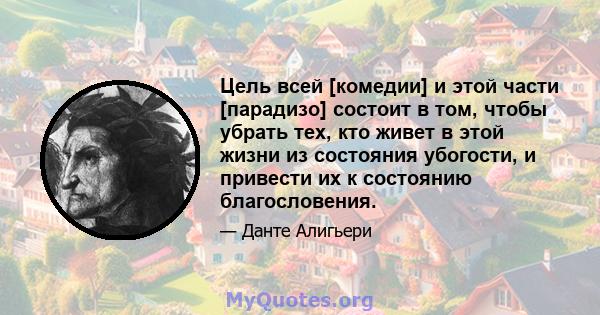 Цель всей [комедии] и этой части [парадизо] состоит в том, чтобы убрать тех, кто живет в этой жизни из состояния убогости, и привести их к состоянию благословения.