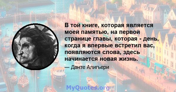 В той книге, которая является моей памятью, на первой странице главы, которая - день, когда я впервые встретил вас, появляются слова, здесь начинается новая жизнь.