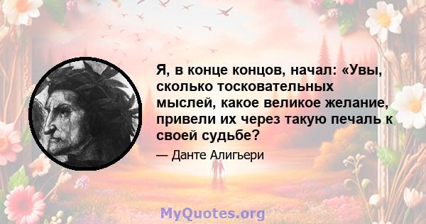 Я, в конце концов, начал: «Увы, сколько тосковательных мыслей, какое великое желание, привели их через такую ​​печаль к своей судьбе?