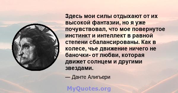 Здесь мои силы отдыхают от их высокой фантазии, но я уже почувствовал, что мое повернутое инстинкт и интеллект в равной степени сбалансированы. Как в колесе, чье движение ничего не баночки- от любви, которая движет