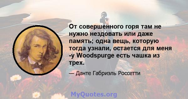 От совершенного горя там не нужно нездовать или даже память; одна вещь, которую тогда узнали, остается для меня -у Woodspurge есть чашка из трех.