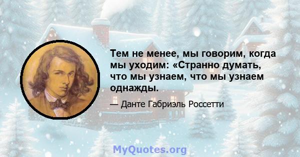 Тем не менее, мы говорим, когда мы уходим: «Странно думать, что мы узнаем, что мы узнаем однажды.