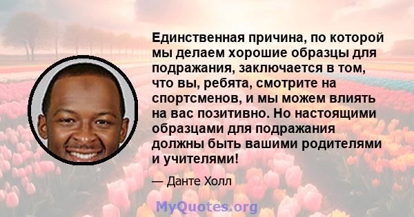 Единственная причина, по которой мы делаем хорошие образцы для подражания, заключается в том, что вы, ребята, смотрите на спортсменов, и мы можем влиять на вас позитивно. Но настоящими образцами для подражания должны