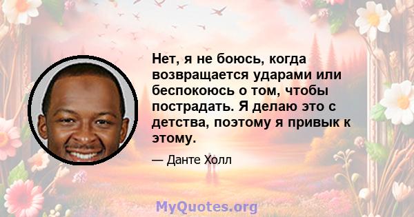 Нет, я не боюсь, когда возвращается ударами или беспокоюсь о том, чтобы пострадать. Я делаю это с детства, поэтому я привык к этому.