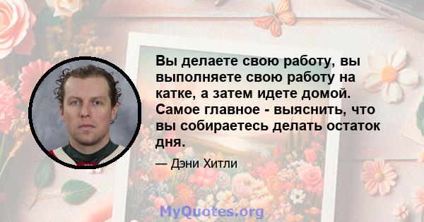 Вы делаете свою работу, вы выполняете свою работу на катке, а затем идете домой. Самое главное - выяснить, что вы собираетесь делать остаток дня.