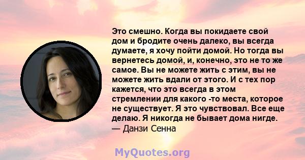 Это смешно. Когда вы покидаете свой дом и бродите очень далеко, вы всегда думаете, я хочу пойти домой. Но тогда вы вернетесь домой, и, конечно, это не то же самое. Вы не можете жить с этим, вы не можете жить вдали от