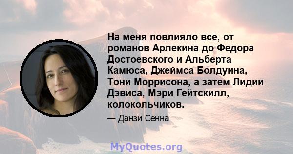 На меня повлияло все, от романов Арлекина до Федора Достоевского и Альберта Камюса, Джеймса Болдуина, Тони Моррисона, а затем Лидии Дэвиса, Мэри Гейтскилл, колокольчиков.