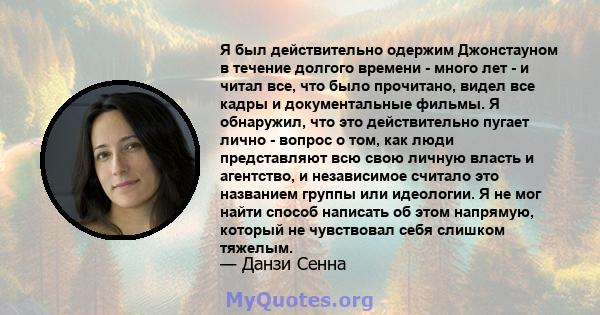 Я был действительно одержим Джонстауном в течение долгого времени - много лет - и читал все, что было прочитано, видел все кадры и документальные фильмы. Я обнаружил, что это действительно пугает лично - вопрос о том,