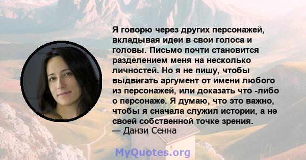 Я говорю через других персонажей, вкладывая идеи в свои голоса и головы. Письмо почти становится разделением меня на несколько личностей. Но я не пишу, чтобы выдвигать аргумент от имени любого из персонажей, или