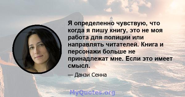 Я определенно чувствую, что когда я пишу книгу, это не моя работа для полиции или направлять читателей. Книга и персонажи больше не принадлежат мне. Если это имеет смысл.