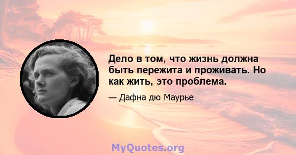 Дело в том, что жизнь должна быть пережита и проживать. Но как жить, это проблема.