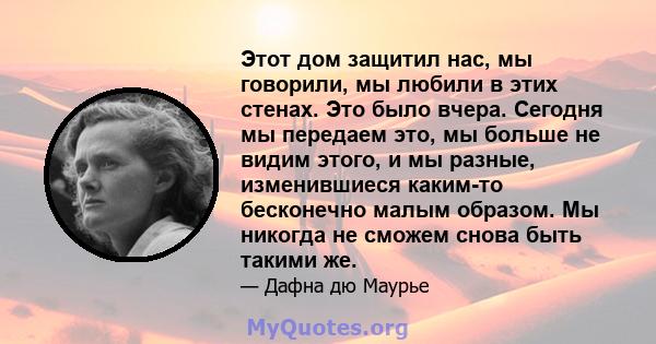 Этот дом защитил нас, мы говорили, мы любили в этих стенах. Это было вчера. Сегодня мы передаем это, мы больше не видим этого, и мы разные, изменившиеся каким-то бесконечно малым образом. Мы никогда не сможем снова быть 