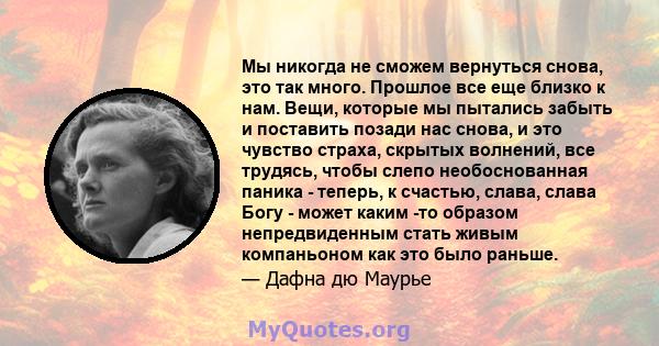 Мы никогда не сможем вернуться снова, это так много. Прошлое все еще близко к нам. Вещи, которые мы пытались забыть и поставить позади нас снова, и это чувство страха, скрытых волнений, все трудясь, чтобы слепо