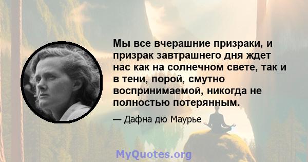 Мы все вчерашние призраки, и призрак завтрашнего дня ждет нас как на солнечном свете, так и в тени, порой, смутно воспринимаемой, никогда не полностью потерянным.