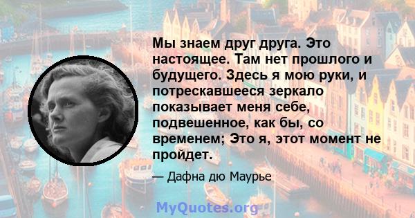 Мы знаем друг друга. Это настоящее. Там нет прошлого и будущего. Здесь я мою руки, и потрескавшееся зеркало показывает меня себе, подвешенное, как бы, со временем; Это я, этот момент не пройдет.