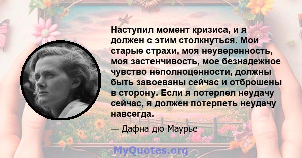 Наступил момент кризиса, и я должен с этим столкнуться. Мои старые страхи, моя неуверенность, моя застенчивость, мое безнадежное чувство неполноценности, должны быть завоеваны сейчас и отброшены в сторону. Если я