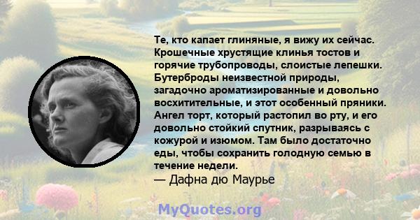 Те, кто капает глиняные, я вижу их сейчас. Крошечные хрустящие клинья тостов и горячие трубопроводы, слоистые лепешки. Бутерброды неизвестной природы, загадочно ароматизированные и довольно восхитительные, и этот