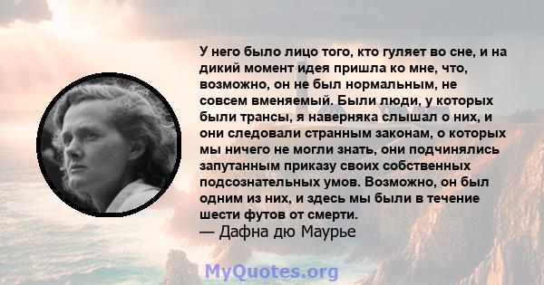 У него было лицо того, кто гуляет во сне, и на дикий момент идея пришла ко мне, что, возможно, он не был нормальным, не совсем вменяемый. Были люди, у которых были трансы, я наверняка слышал о них, и они следовали