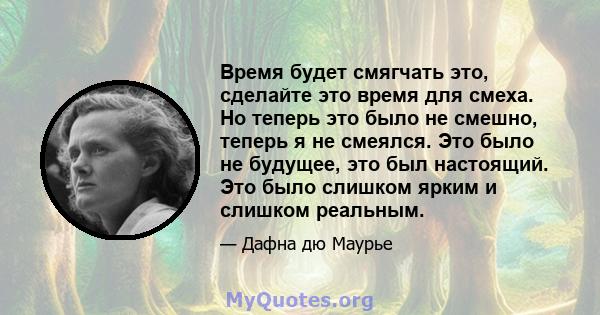 Время будет смягчать это, сделайте это время для смеха. Но теперь это было не смешно, теперь я не смеялся. Это было не будущее, это был настоящий. Это было слишком ярким и слишком реальным.