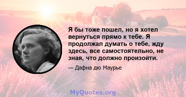 Я бы тоже пошел, но я хотел вернуться прямо к тебе. Я продолжал думать о тебе, жду здесь, все самостоятельно, не зная, что должно произойти.