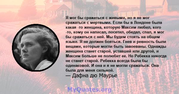 Я мог бы сражаться с живыми, но я не мог сражаться с мертвыми. Если бы в Лондоне была какая -то женщина, которую Максим любил, кого -то, кому он написал, посетил, обедал, спал, я мог бы сражаться с ней. Мы будем стоять