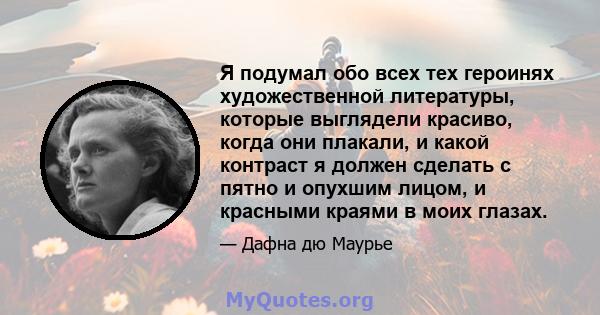 Я подумал обо всех тех героинях художественной литературы, которые выглядели красиво, когда они плакали, и какой контраст я должен сделать с пятно и опухшим лицом, и красными краями в моих глазах.