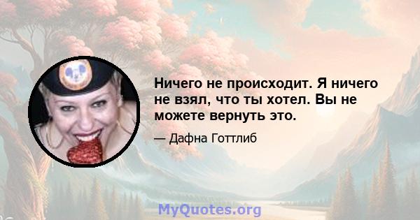 Ничего не происходит. Я ничего не взял, что ты хотел. Вы не можете вернуть это.